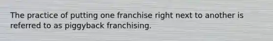 The practice of putting one franchise right next to another is referred to as piggyback franchising.