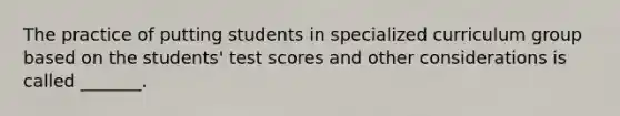 The practice of putting students in specialized curriculum group based on the students' test scores and other considerations is called _______.