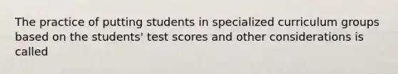 The practice of putting students in specialized curriculum groups based on the students' test scores and other considerations is called