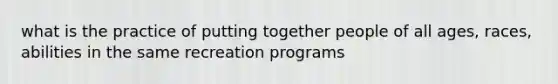 what is the practice of putting together people of all ages, races, abilities in the same recreation programs