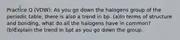 Practice Q (VDW): As you go down the halogens group of the periodic table, there is also a trend in bp. (a)In terms of structure and bonding, what do all the halogens have in common? (b)Explain the trend in bpt as you go down the group.