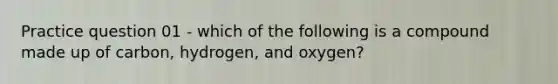 Practice question 01 - which of the following is a compound made up of carbon, hydrogen, and oxygen?