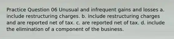 Practice Question 06 Unusual and infrequent gains and losses a. include restructuring charges. b. include restructuring charges and are reported net of tax. c. are reported net of tax. d. include the elimination of a component of the business.