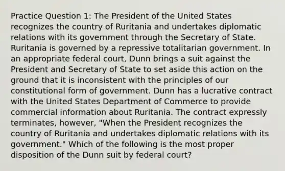 Practice Question 1: The President of the United States recognizes the country of Ruritania and undertakes diplomatic relations with its government through the Secretary of State. Ruritania is governed by a repressive totalitarian government. In an appropriate federal court, Dunn brings a suit against the President and Secretary of State to set aside this action on the ground that it is inconsistent with the principles of our constitutional form of government. Dunn has a lucrative contract with the United States Department of Commerce to provide commercial information about Ruritania. The contract expressly terminates, however, "When the President recognizes the country of Ruritania and undertakes diplomatic relations with its government." Which of the following is the most proper disposition of the Dunn suit by federal court?