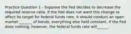 Practice Question 1 - Suppose the Fed decides to decrease the required reserve ratio. If the Fed does not want this change to affect its target for federal funds rate, it should conduct an open market _______ of bonds, everything else held constant. If the Fed does nothing, however, the federal funds rate will______.