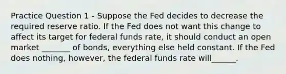 Practice Question 1 - Suppose the Fed decides to decrease the required reserve ratio. If the Fed does not want this change to affect its target for federal funds rate, it should conduct an open market _______ of bonds, everything else held constant. If the Fed does nothing, however, the federal funds rate will______.