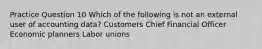 Practice Question 10 Which of the following is not an external user of accounting data? Customers Chief Financial Officer Economic planners Labor unions