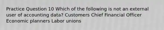 Practice Question 10 Which of the following is not an external user of accounting data? Customers Chief Financial Officer Economic planners Labor unions