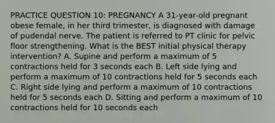 PRACTICE QUESTION 10: PREGNANCY A 31-year-old pregnant obese female, in her third trimester, is diagnosed with damage of pudendal nerve. The patient is referred to PT clinic for pelvic floor strengthening. What is the BEST initial physical therapy intervention? A. Supine and perform a maximum of 5 contractions held for 3 seconds each B. Left side lying and perform a maximum of 10 contractions held for 5 seconds each C. Right side lying and perform a maximum of 10 contractions held for 5 seconds each D. Sitting and perform a maximum of 10 contractions held for 10 seconds each