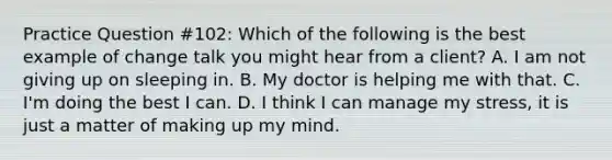 Practice Question #102: Which of the following is the best example of change talk you might hear from a client? A. I am not giving up on sleeping in. B. My doctor is helping me with that. C. I'm doing the best I can. D. I think I can manage my stress, it is just a matter of making up my mind.