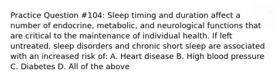 Practice Question #104: Sleep timing and duration affect a number of endocrine, metabolic, and neurological functions that are critical to the maintenance of individual health. If left untreated, sleep disorders and chronic short sleep are associated with an increased risk of: A. Heart disease B. High blood pressure C. Diabetes D. All of the above