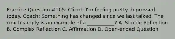 Practice Question #105: Client: I'm feeling pretty depressed today. Coach: Something has changed since we last talked. The coach's reply is an example of a ___________? A. Simple Reflection B. Complex Reflection C. Affirmation D. Open-ended Question