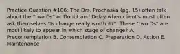 Practice Question #106: The Drs. Prochaska (pg. 15) often talk about the "two Ds" or Doubt and Delay when client's most often ask themselves "Is change really worth it?". These "two Ds" are most likely to appear in which stage of change? A. Precontemplation B. Contemplation C. Preparation D. Action E. Maintenance