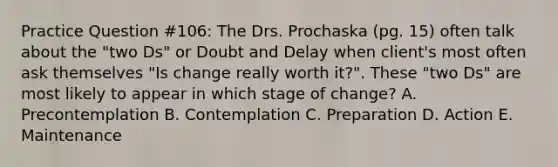 Practice Question #106: The Drs. Prochaska (pg. 15) often talk about the "two Ds" or Doubt and Delay when client's most often ask themselves "Is change really worth it?". These "two Ds" are most likely to appear in which stage of change? A. Precontemplation B. Contemplation C. Preparation D. Action E. Maintenance