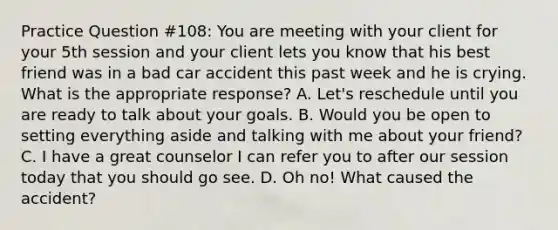 Practice Question #108: You are meeting with your client for your 5th session and your client lets you know that his best friend was in a bad car accident this past week and he is crying. What is the appropriate response? A. Let's reschedule until you are ready to talk about your goals. B. Would you be open to setting everything aside and talking with me about your friend? C. I have a great counselor I can refer you to after our session today that you should go see. D. Oh no! What caused the accident?