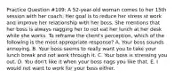 Practice Question #109: A 52-year-old woman comes to her 15th session with her coach. Her goal is to reduce her stress st work and improve her relationship with her boss. She mentions that her boss is always nagging her to not eat her lunch at her desk while she works. To reframe the client's perception, which of the following is the most appropriate response? A. Your boss sounds annoying. B. Your boss seems to really want you to take your lunch break and not work through it. C. Your boss is stressing you out. D. You don't like it when your boss nags you like that. E. I would not want to work for your boss either.