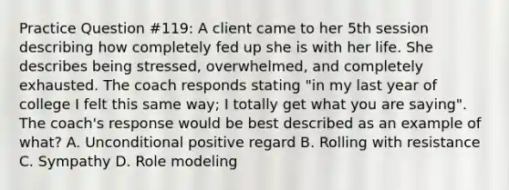 Practice Question #119: A client came to her 5th session describing how completely fed up she is with her life. She describes being stressed, overwhelmed, and completely exhausted. The coach responds stating "in my last year of college I felt this same way; I totally get what you are saying". The coach's response would be best described as an example of what? A. Unconditional positive regard B. Rolling with resistance C. Sympathy D. Role modeling