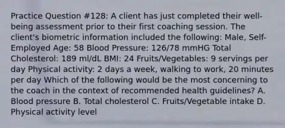 Practice Question #128: A client has just completed their well-being assessment prior to their first coaching session. The client's biometric information included the following: Male, Self-Employed Age: 58 Blood Pressure: 126/78 mmHG Total Cholesterol: 189 ml/dL BMI: 24 Fruits/Vegetables: 9 servings per day Physical activity: 2 days a week, walking to work, 20 minutes per day Which of the following would be the most concerning to the coach in the context of recommended health guidelines? A. Blood pressure B. Total cholesterol C. Fruits/Vegetable intake D. Physical activity level