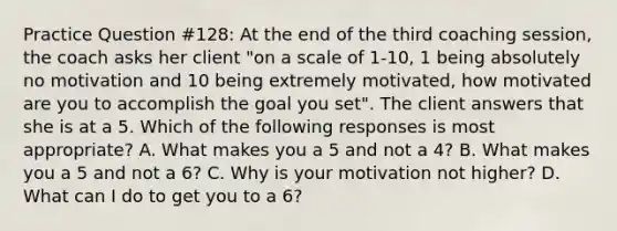 Practice Question #128: At the end of the third coaching session, the coach asks her client "on a scale of 1-10, 1 being absolutely no motivation and 10 being extremely motivated, how motivated are you to accomplish the goal you set". The client answers that she is at a 5. Which of the following responses is most appropriate? A. What makes you a 5 and not a 4? B. What makes you a 5 and not a 6? C. Why is your motivation not higher? D. What can I do to get you to a 6?