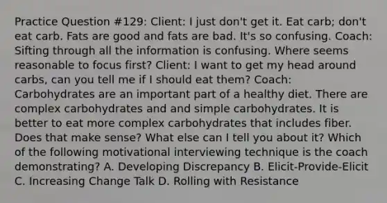 Practice Question #129: Client: I just don't get it. Eat carb; don't eat carb. Fats are good and fats are bad. It's so confusing. Coach: Sifting through all the information is confusing. Where seems reasonable to focus first? Client: I want to get my head around carbs, can you tell me if I should eat them? Coach: Carbohydrates are an important part of a healthy diet. There are complex carbohydrates and and simple carbohydrates. It is better to eat more complex carbohydrates that includes fiber. Does that make sense? What else can I tell you about it? Which of the following motivational interviewing technique is the coach demonstrating? A. Developing Discrepancy B. Elicit-Provide-Elicit C. Increasing Change Talk D. Rolling with Resistance