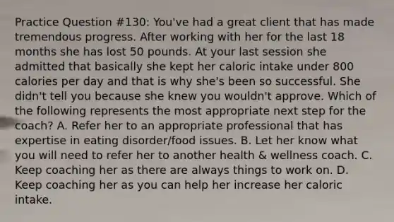 Practice Question #130: You've had a great client that has made tremendous progress. After working with her for the last 18 months she has lost 50 pounds. At your last session she admitted that basically she kept her caloric intake under 800 calories per day and that is why she's been so successful. She didn't tell you because she knew you wouldn't approve. Which of the following represents the most appropriate next step for the coach? A. Refer her to an appropriate professional that has expertise in eating disorder/food issues. B. Let her know what you will need to refer her to another health & wellness coach. C. Keep coaching her as there are always things to work on. D. Keep coaching her as you can help her increase her caloric intake.