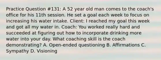 Practice Question #131: A 52 year old man comes to the coach's office for his 11th session. He set a goal each week to focus on increasing his water intake. Client: I reached my goal this week and got all my water in. Coach: You worked really hard and succeeded at figuring out how to incorporate drinking more water into your day. What coaching skill is the coach demonstrating? A. Open-ended questioning B. Affirmations C. Sympathy D. Visioning