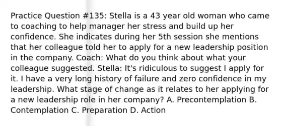 Practice Question #135: Stella is a 43 year old woman who came to coaching to help manager her stress and build up her confidence. She indicates during her 5th session she mentions that her colleague told her to apply for a new leadership position in the company. Coach: What do you think about what your colleague suggested. Stella: It's ridiculous to suggest I apply for it. I have a very long history of failure and zero confidence in my leadership. What stage of change as it relates to her applying for a new leadership role in her company? A. Precontemplation B. Contemplation C. Preparation D. Action