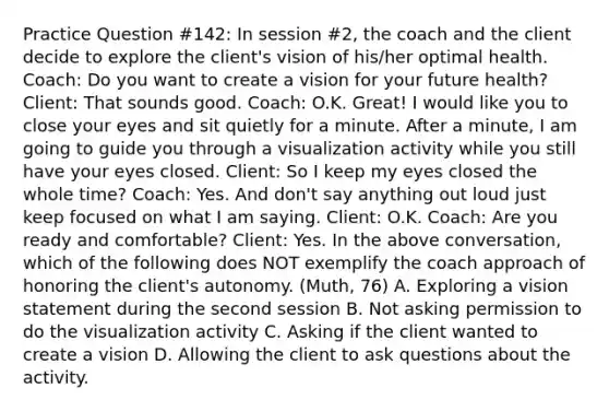 Practice Question #142: In session #2, the coach and the client decide to explore the client's vision of his/her optimal health. Coach: Do you want to create a vision for your future health? Client: That sounds good. Coach: O.K. Great! I would like you to close your eyes and sit quietly for a minute. After a minute, I am going to guide you through a visualization activity while you still have your eyes closed. Client: So I keep my eyes closed the whole time? Coach: Yes. And don't say anything out loud just keep focused on what I am saying. Client: O.K. Coach: Are you ready and comfortable? Client: Yes. In the above conversation, which of the following does NOT exemplify the coach approach of honoring the client's autonomy. (Muth, 76) A. Exploring a vision statement during the second session B. Not asking permission to do the visualization activity C. Asking if the client wanted to create a vision D. Allowing the client to ask questions about the activity.