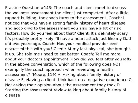 Practice Question #143: The coach and client meet to discuss the wellness assessment the client just completed. After a little rapport building, the coach turns to the assessment. Coach: I noticed that you have a strong family history of heart disease and according to the assessment you also have a lot of risk factors. How do you feel about that? Client: It's definitely scary. It's probably pretty likely I'll have a heart attack just like my Dad did two years ago. Coach: Has your medical provider ever discussed this with you? Client: At my last physical, she brought it up. She told me I need to eat better. Coach: Tell me more about your doctors appointment. How did you feel after you left? In the above conversation, which of the following does NOT exemplify the coach approach when reviewing a health assessment? (Moore, 119) A. Asking about family history of disease B. Having a client think back on a negative experience C. Not asking their opinion about the assessment they took D. Starting the assessment review talking about family history of disease