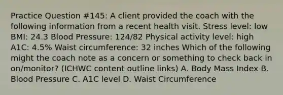 Practice Question #145: A client provided the coach with the following information from a recent health visit. Stress level: low BMI: 24.3 Blood Pressure: 124/82 Physical activity level: high A1C: 4.5% Waist circumference: 32 inches Which of the following might the coach note as a concern or something to check back in on/monitor? (ICHWC content outline links) A. Body Mass Index B. Blood Pressure C. A1C level D. Waist Circumference