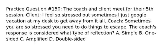 Practice Question #150: The coach and client meet for their 5th session. Client: I feel so stressed out sometimes I just google vacation at my desk to get away from it all. Coach: Sometimes you are so stressed you need to do things to escape. The coach's response is considered what type of reflection? A. Simple B. One-sided C. Amplified D. Double-sided