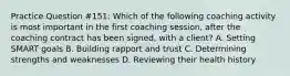 Practice Question #151: Which of the following coaching activity is most important in the first coaching session, after the coaching contract has been signed, with a client? A. Setting SMART goals B. Building rapport and trust C. Determining strengths and weaknesses D. Reviewing their health history