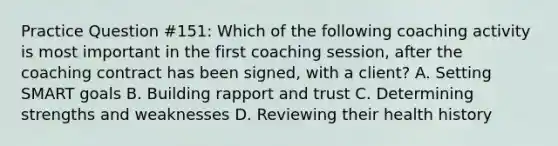 Practice Question #151: Which of the following coaching activity is most important in the first coaching session, after the coaching contract has been signed, with a client? A. Setting SMART goals B. Building rapport and trust C. Determining strengths and weaknesses D. Reviewing their health history