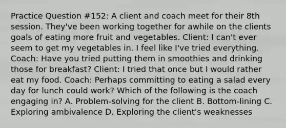 Practice Question #152: A client and coach meet for their 8th session. They've been working together for awhile on the clients goals of eating more fruit and vegetables. Client: I can't ever seem to get my vegetables in. I feel like I've tried everything. Coach: Have you tried putting them in smoothies and drinking those for breakfast? Client: I tried that once but I would rather eat my food. Coach: Perhaps committing to eating a salad every day for lunch could work? Which of the following is the coach engaging in? A. Problem-solving for the client B. Bottom-lining C. Exploring ambivalence D. Exploring the client's weaknesses