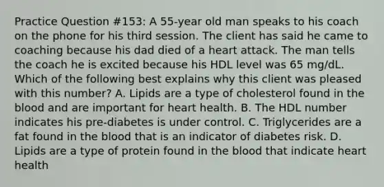 Practice Question #153: A 55-year old man speaks to his coach on the phone for his third session. The client has said he came to coaching because his dad died of a heart attack. The man tells the coach he is excited because his HDL level was 65 mg/dL. Which of the following best explains why this client was pleased with this number? A. Lipids are a type of cholesterol found in the blood and are important for heart health. B. The HDL number indicates his pre-diabetes is under control. C. Triglycerides are a fat found in the blood that is an indicator of diabetes risk. D. Lipids are a type of protein found in the blood that indicate heart health