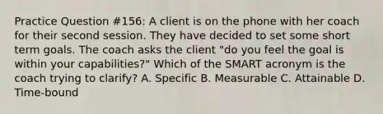 Practice Question #156: A client is on the phone with her coach for their second session. They have decided to set some short term goals. The coach asks the client "do you feel the goal is within your capabilities?" Which of the SMART acronym is the coach trying to clarify? A. Specific B. Measurable C. Attainable D. Time-bound