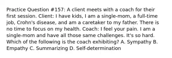 Practice Question #157: A client meets with a coach for their first session. Client: I have kids, I am a single-mom, a full-time job, Crohn's disease, and am a caretaker to my father. There is no time to focus on my health. Coach: I feel your pain. I am a single-mom and have all those same challenges. It's so hard. Which of the following is the coach exhibiting? A. Sympathy B. Empathy C. Summarizing D. Self-determination