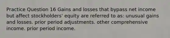 Practice Question 16 Gains and losses that bypass net income but affect stockholders' equity are referred to as: unusual gains and losses. prior period adjustments. other comprehensive income. prior period income.