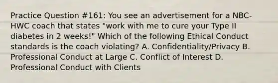 Practice Question #161: You see an advertisement for a NBC-HWC coach that states "work with me to cure your Type II diabetes in 2 weeks!" Which of the following Ethical Conduct standards is the coach violating? A. Confidentiality/Privacy B. Professional Conduct at Large C. Conflict of Interest D. Professional Conduct with Clients