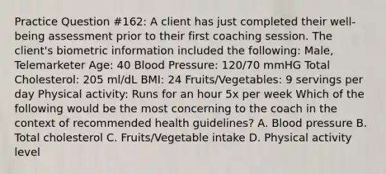 Practice Question #162: A client has just completed their well-being assessment prior to their first coaching session. The client's biometric information included the following: Male, Telemarketer Age: 40 Blood Pressure: 120/70 mmHG Total Cholesterol: 205 ml/dL BMI: 24 Fruits/Vegetables: 9 servings per day Physical activity: Runs for an hour 5x per week Which of the following would be the most concerning to the coach in the context of recommended health guidelines? A. Blood pressure B. Total cholesterol C. Fruits/Vegetable intake D. Physical activity level