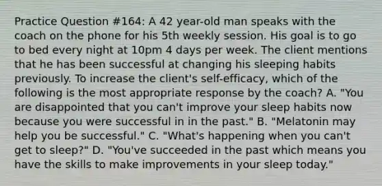 Practice Question #164: A 42 year-old man speaks with the coach on the phone for his 5th weekly session. His goal is to go to bed every night at 10pm 4 days per week. The client mentions that he has been successful at changing his sleeping habits previously. To increase the client's self-efficacy, which of the following is the most appropriate response by the coach? A. "You are disappointed that you can't improve your sleep habits now because you were successful in in the past." B. "Melatonin may help you be successful." C. "What's happening when you can't get to sleep?" D. "You've succeeded in the past which means you have the skills to make improvements in your sleep today."