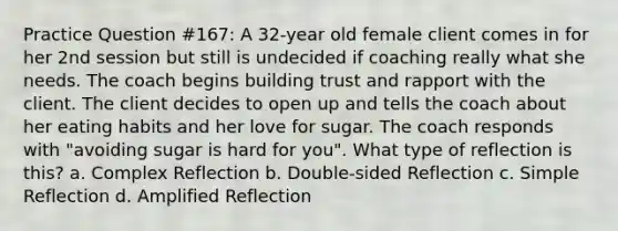 Practice Question #167: A 32-year old female client comes in for her 2nd session but still is undecided if coaching really what she needs. The coach begins building trust and rapport with the client. The client decides to open up and tells the coach about her eating habits and her love for sugar. The coach responds with "avoiding sugar is hard for you". What type of reflection is this? a. Complex Reflection b. Double-sided Reflection c. Simple Reflection d. Amplified Reflection