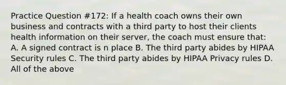 Practice Question #172: If a health coach owns their own business and contracts with a third party to host their clients health information on their server, the coach must ensure that: A. A signed contract is n place B. The third party abides by HIPAA Security rules C. The third party abides by HIPAA Privacy rules D. All of the above