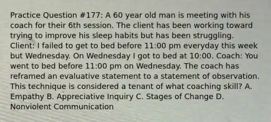 Practice Question #177: A 60 year old man is meeting with his coach for their 6th session. The client has been working toward trying to improve his sleep habits but has been struggling. Client: I failed to get to bed before 11:00 pm everyday this week but Wednesday. On Wednesday I got to bed at 10:00. Coach: You went to bed before 11:00 pm on Wednesday. The coach has reframed an evaluative statement to a statement of observation. This technique is considered a tenant of what coaching skill? A. Empathy B. Appreciative Inquiry C. Stages of Change D. Nonviolent Communication