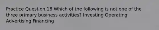 Practice Question 18 Which of the following is not one of the three primary business activities? Investing Operating Advertising Financing