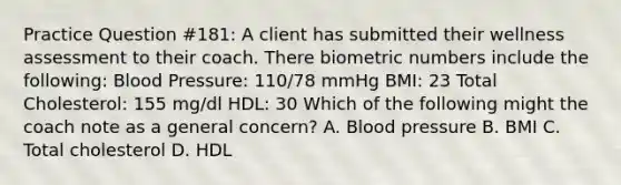 Practice Question #181: A client has submitted their wellness assessment to their coach. There biometric numbers include the following: Blood Pressure: 110/78 mmHg BMI: 23 Total Cholesterol: 155 mg/dl HDL: 30 Which of the following might the coach note as a general concern? A. Blood pressure B. BMI C. Total cholesterol D. HDL