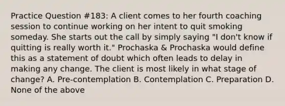 Practice Question #183: A client comes to her fourth coaching session to continue working on her intent to quit smoking someday. She starts out the call by simply saying "I don't know if quitting is really worth it." Prochaska & Prochaska would define this as a statement of doubt which often leads to delay in making any change. The client is most likely in what stage of change? A. Pre-contemplation B. Contemplation C. Preparation D. None of the above