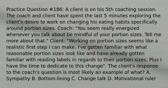 Practice Question #186: A client is on his 5th coaching session. The coach and client have spent the last 5 minutes exploring the client's desire to work on changing his eating habits specifically around portion sizes. Coach: "You seem really energized whenever you talk about be mindful of your portion sizes. Tell me more about that." Client: "Working on portion sizes seems like a realistic first step I can make. I've gotten familiar with what reasonable portion sizes look like and have already gotten familiar with reading labels in regards to their portion sizes. Plus I have the time to dedicate to this change". The client's response to the coach's question is most likely an example of what? A. Sympathy B. Bottom-lining C. Change talk D. Motivational ruler