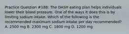 Practice Question #188: The DASH eating plan helps individuals lower their blood pressure. One of the ways it does this is by limiting sodium intake. Which of the following is the recommended maximum sodium intake per day recommended? A. 2500 mg B. 2300 mg C. 1800 mg D. 1200 mg