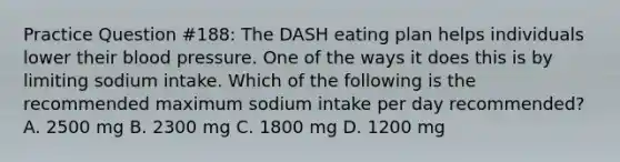 Practice Question #188: The DASH eating plan helps individuals lower their blood pressure. One of the ways it does this is by limiting sodium intake. Which of the following is the recommended maximum sodium intake per day recommended? A. 2500 mg B. 2300 mg C. 1800 mg D. 1200 mg